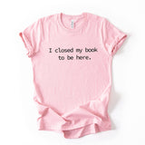I Closed My Book To Be Here Printed T Shirt Reader Quote Tee